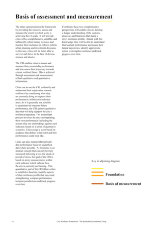 Foundation
Key to adjoining diagram
Basis of measurement
The index operationalises the framework
by providing the means to assess and
measure the extent to which a city is
achieving the 12 goals. It will provide
cities with a comprehensive, credible, and
technically-robust means to assess and
monitor their resilience in order to inform
urban planning and investment decisions.
In this way, cities will be better able to
survive and thrive in the face of diverse
stresses and shocks.
The CRI enables cities to assess and
measure their present-day performance
and also assess their trajectory towards
a more resilient future. This is achieved
through assessment and measurement
of both qualitative and quantitative
information.
Cities can to use the CRI to identify and
understand their trajectories towards
resilience by considering what they
are currently doing to improve their
performance (within each indicator
area). As it is generally not possible
to quantitatively measure future
performance, the CRI gathers qualitative
data that will help signpost the city’s
resilience trajectory. This assessment
process involves the city contemplating
their own performance (including the
actions they are undertaking) against each
indicator, based on a series of qualitative
scenarios. Cities assign a score based on
guidance that defines what worst and best
performance could look like.
Cities can also measure their present-
day performance based on quantified
data where possible. As resilience is an
abstract concept that can only be truly
measured following a real-life shock or
period of stress, this part of the CRI is
based on proxy measurements within
each indicator which indicate how
the city is currently performing. This
quantitative part of the CRI allows cities
to establish a baseline, identify aspects
of their resilience profile that may need
strengthening, compare performance
between jurisdictions and track progress
over time.
Combined, these two complementary
perspectives will enable cities to develop
a deeper understanding of the systems,
processes and functions that shape a
city’s resilience profile. Armed with this
knowledge, they will be able to understand
their current performance and assess their
future trajectories, identify appropriate
action to strengthen resilience and track
progress over time.
Basis of assessment and measurement
12 City Resilience Framework - The Rockefeller Foundation | Arup
 