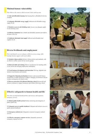 3City Resilience Index - The Rockefeller Foundation | Arup
Minimal human vulnerability
Diverse livelihoods and employment
Effective safeguards to human health and life
1.1 Safe and affordable housing Safe housing that is affordable for all city
residents.
1.2 Adequate affordable energy supply Sufficient and affordable energy
supply for all.
1.3 Inclusive access to safe drinking water Access to an adequate supply
of safe drinking water.
1.4 Effective Sanitation Safe, reliable and affordable sanitation provided to
all areas of the city.
1.5 Sufficient affordable food supply Sufficient and affordable food
supplies for all.
2.1 Inclusive labour policies Inclusive labour policies and standards, with
an effective welfare system for low income groups.
2.2 Relevant skills and training Effective mechanisms for matching skills
to the current and emerging employment marketplace.
2.3 Local business development and innovation Thriving, adaptable and
inclusive local business environment.
2.4 Supportive financing mechanisms Inclusive and resourceful finance
mechanisms to enable businesses to adapt to changing circumstances and put
in place contingencies for shock events.
2.5 Diverse protection of livelihoods following a shock Resourceful and
inclusive measures to support businesses and workers following a shock.
3.1 Robust public health systems Robust monitoring and mitigation of
public health risks.
3.2 Adequate access to quality healthcare Adequate and inclusive access to
quality general healthcare.
3.3 Emergency medical care Adequately resourced emergency medical
services.
3.4 Effective emergency response services Adequately resourced
emergency response services.
This relates to the extent to which everyone’s basic needs are met.
This is facilitated by access to finance, ability to accrue savings, skills
training, business support, and social welfare.
This relies on integrated health facilities and services, and responsive
emergency services.
 