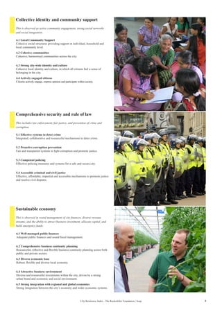 5City Resilience Index - The Rockefeller Foundation | Arup
Collective identity and community support
Comprehensive security and rule of law
Sustainable economy
4.1 Local Community Support
Cohesive social structures providing support at individual, household and
local community level.
4.2 Cohesive communities
Cohesive, harmonised communities across the city.
4.3 Strong city-wide identity and culture
Cohesive local identity and culture, in which all citizens feel a sense of
belonging in the city.
4.4 Actively engaged citizens
Citizens actively engage, express opinion and participate within society.
5.1 Effective systems to deter crime
Integrated, collaborative and resourceful mechanisms to deter crime.
5.2 Proactive corruption prevention
Fair and transparent systems to fight corruption and promote justice.
5.3 Competent policing
Effective policing measures and systems for a safe and secure city.
5.4 Accessible criminal and civil justice
Effective, affordable, impartial and accessible mechanisms to promote justice
and resolve civil disputes.
6.1 Well-managed public finances
Adequate public finances and sound fiscal management.
6.2 Comprehensive business continuity planning
Resourceful, reflective and flexible business continuity planning across both
public and private sectors.
6.3 Diverse economic base
Robust, flexible and diverse local economy.
6.4 Attractive business environment
Diverse and resourceful investments within the city, driven by a strong
urban brand and economic and social environment.
6.5 Strong integration with regional and global economies
Strong integration between the city’s economy and wider economic systems.
This is observed as active community engagement, strong social networks
and social integration.
This includes law enforcement, fair justice, and prevention of crime and
corruption.
This is observed in sound management of city finances, diverse revenue
streams, and the ability to attract business investment, allocate capital, and
build emergency funds.
 