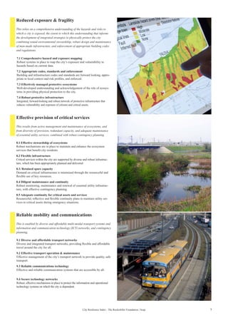 7City Resilience Index - The Rockefeller Foundation | Arup
Reduced exposure & fragility
Effective provision of critical services
Reliable mobility and communications
7.1 Comprehensive hazard and exposure mapping
Robust systems in place to map the city’s exposure and vulnerability to
hazards based on current data.
7.2 Appropriate codes, standards and enforcement
Building and infrastructure codes and standards are forward looking, appro-
priate to local context and risk profiles, and enforced.
7.3 Effectively managed protective ecosystems
Well-developed understanding and acknowledgement of the role of ecosys-
tems in providing physical protection to the city.
7.4 Robust protective infrastructure
Integrated, forward-looking and robust network of protective infrastructure that
reduces vulnerability and exposure of citizens and critical assets.
8.1 Effective stewardship of ecosystems
Robust mechanisms are in place to maintain and enhance the ecosystem
services that benefit city residents
8.2 Flexible infrastructure
Critical services within the city are supported by diverse and robust infrastruc-
ture, which has been appropriately planned and delivered
8.3. Retained spare capacity
Demand on critical infrastructure is minimised through the resourceful and
flexible use of key resources.
8.4 Diligent maintenance and continuity
Robust monitoring, maintenance and renewal of essential utility infrastruc-
ture, with effective contingency planning.
8.5 Adequate continuity for critical assets and services
Resourceful, reflective and flexible continuity plans to maintain utility ser-
vices to critical assets during emergency situations.
9.1 Diverse and affordable transport networks
Diverse and integrated transport networks, providing flexible and affordable
travel around the city for all.
9.2 Effective transport operation & maintenance
Effective management of the city’s transport network to provide quality, safe
transport.
9.3 Reliable communications technology
Effective and reliable communication systems that are accessible by all.
9.4 Secure technology networks
Robust, effective mechanisms in place to protect the information and operational
technology systems on which the city is dependent.
This relies on a comprehensive understanding of the hazards and risks to
which a city is exposed, the extent to which this understanding that informs
the development of integrated strategies to physically protect the city
combining sound environmental stewardship, robust design and maintenance
of man-made infrastructure, and enforcement of appropriate building codes
and regulations.
This results from active management and maintenance of ecosystems, and
from diversity of provision, redundant capacity, and adequate maintenance
of essential utility services, combined with robust contingency planning.
This is enabled by diverse and affordable multi-modal transport systems and
information and communication technology (ICT) networks, and contingency
planning.
 
