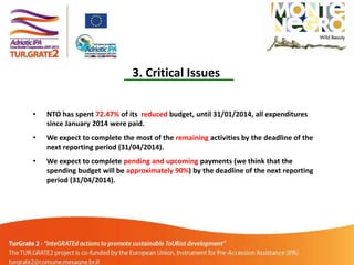 3. Critical Issues
•

NTO has spent 72.47% of its reduced budget, until 31/01/2014, all expenditures
since January 2014 were paid.

•

We expect to complete the most of the remaining activities by the deadline of the
next reporting period (31/04/2014).

•

We expect to complete pending and upcoming payments (we think that the
spending budget will be approximately 90%) by the deadline of the next reporting
period (31/04/2014).

 