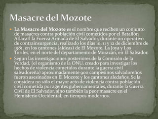La Masacre del Mozote es el nombre que reciben un conjunto de masacres contra población civil cometidos por el Batallón Atlacatl la Fuerza Armada de El Salvador, durante un operativo de contrainsurgencia, realizado los días 10, 11 y 12 de diciembre de 1981, en los cantones (aldeas) de El Mozote, La Joya y Los Toriles, en el norte del departamento de Morazán, en El Salvador. Según las investigaciones posteriores de la Comisión de la Verdad, (el organismo de la ONU, creado para investigar los hechos de violencia cometidos durante la guerra civil salvadoreña) aproximadamente 900 campesinos salvadoreños fueron asesinados en El Mozote y los cantones aledaños. Se la considera no sólo el mayor acto de violencia contra población civil cometida por agentes gubernamentales, durante la Guerra Civil de El Salvador, sino también la peor masacre en el Hemisferio Occidental, en tiempos modernos. Masacre del Mozote 