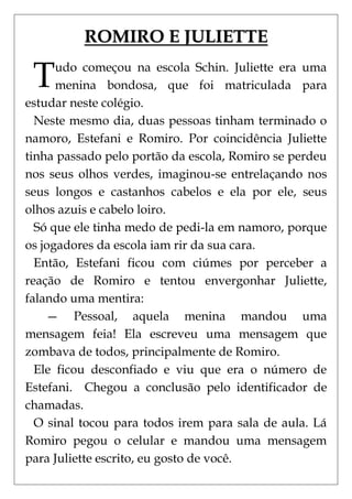 ROMIRO E JULIETTE

 T    udo começou na escola Schin. Juliette era uma
      menina bondosa, que foi matriculada para
estudar neste colégio.
  Neste mesmo dia, duas pessoas tinham terminado o
namoro, Estefani e Romiro. Por coincidência Juliette
tinha passado pelo portão da escola, Romiro se perdeu
nos seus olhos verdes, imaginou-se entrelaçando nos
seus longos e castanhos cabelos e ela por ele, seus
olhos azuis e cabelo loiro.
  Só que ele tinha medo de pedi-la em namoro, porque
os jogadores da escola iam rir da sua cara.
  Então, Estefani ficou com ciúmes por perceber a
reação de Romiro e tentou envergonhar Juliette,
falando uma mentira:
    — Pessoal, aquela menina mandou uma
mensagem feia! Ela escreveu uma mensagem que
zombava de todos, principalmente de Romiro.
  Ele ficou desconfiado e viu que era o número de
Estefani. Chegou a conclusão pelo identificador de
chamadas.
  O sinal tocou para todos irem para sala de aula. Lá
Romiro pegou o celular e mandou uma mensagem
para Juliette escrito, eu gosto de você.
 