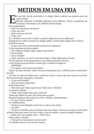 METIDOS EM UMA FRIA

  E
           ra um belo dia de sexta-feira e o colégio Ábaco realizou um passeio para um
           castelo antigo.
           Quando chegaram lá, Matilda, Mariana, Luisa, Melissa e Pedro se perderam de
           sua turma, encontraram um velhinho muito simples.
  Eles perguntaram:
  — Você viu uma turma de alunos?
  — Claro, que sim!
  — Pode nos levar até eles?
  — Posso, sim!
  E o velhinho os levou até o castelo, e quando chegaram era um calabouço!
  Chegando lá o velho os trancou no antigo castelo, a turma deles chegou para visitá-lo.
  O professor disse:
  — O que vocês cinco estão fazendo ai dentro do calabouço?
  E eles responderam muito rápido:
  — Um velhinho simples, jogou a gente aqui dentro!
  —Não acredito!
  — Isso é verdade!
  — Então esta bem, vou tirar vocês deste lugar e vamos direto para a escola!
  No dia seguinte, todos perguntaram o que tinha acontecido com eles.
  E eles disseram que já tinham contado que o velhinho os jogou lá.
  — MENTIRA!
  — É verdade, vocês precisam acreditar.
  Depois de duas semanas, todos estavam comentando que o velhinho estava procurando
por eles.
  Na hora do intervalo Rebeca leu o jornal da escola e avisou que eles estavam no jornal.
Eles ficaram muito assustados e disseram:
  — O que está dizendo?
  — Que nós fomos capturados.
  Então Pedro disse:
  — Nos temos que voltar aquele local e falar com o velhinho!
  As meninas falaram:
  — Então vamos depois das aulas, pode ser?
  Então logo depois da aula, eles foram para o castelo.
  Quando chegaram, deram de cara com o velhinho. E perguntaram:
  — Por que você fez aquilo?
  E o velhinho disse:
  — Porque eu sou obrigado a fazer isso, se não eu sou morto.
  — Por quê?
  — Porque eu trabalho para um homem que me obriga a fazer isso, porque eu não tenho
dinheiro nem para comer, por isso eu faço o que ele manda e assim conseguir dinheiro.
  — Então nós vamos ajudar você — Pedro disse.
  Rebeca disse animada:
  — Você pode ser faxineiro da nossa escola!
  O velhinho aceitou o convite das crianças.
 