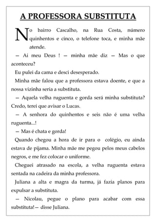 A PROFESSORA SUBSTITUTA

 N      o      bairro   Cascalho,   na   Rua   Costa,
        quinhentos e cinco, o telefone toca, e minha mãe
        atende.
                                                        número




 — Ai meu Deus ! — minha mãe diz — Mas o que
aconteceu?
 Eu pulei da cama e desci desesperado.
 Minha mãe falou que a professora estava doente, e que a
nossa vizinha seria a substituta.
 — Aquela velha ruguenta e gorda será minha substituta?
Credo, terei que avisar o Lucas.
 — A senhora do quinhentos e seis não é uma velha
ruguenta...!
 — Mas é chata e gorda!
 Quando chegou a hora de ir para o colégio, eu ainda
estava de pijama. Minha mãe me pegou pelos meus cabelos
negros, e me fez colocar o uniforme.
 Cheguei atrasado na escola, a velha ruguenta estava
sentada na cadeira da minha professora.
 Juliana a alta e magra da turma, já fazia planos para
expulsar a substituta.
 — Nicolau, pegue o plano para acabar com essa
substituta!— disse Juliana.
 