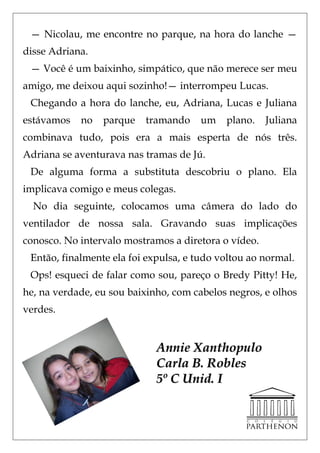 — Nicolau, me encontre no parque, na hora do lanche —
disse Adriana.
 — Você é um baixinho, simpático, que não merece ser meu
amigo, me deixou aqui sozinho!— interrompeu Lucas.
 Chegando a hora do lanche, eu, Adriana, Lucas e Juliana
estávamos   no   parque   tramando     um   plano.    Juliana
combinava tudo, pois era a mais esperta de nós três.
Adriana se aventurava nas tramas de Jú.
 De alguma forma a substituta descobriu o plano. Ela
implicava comigo e meus colegas.
  No dia seguinte, colocamos uma câmera do lado do
ventilador de nossa sala. Gravando suas implicações
conosco. No intervalo mostramos a diretora o vídeo.
 Então, finalmente ela foi expulsa, e tudo voltou ao normal.
 Ops! esqueci de falar como sou, pareço o Bredy Pitty! He,
he, na verdade, eu sou baixinho, com cabelos negros, e olhos
verdes.


                             Annie Xanthopulo
                             Carla B. Robles
                             5º C Unid. I
 