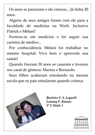 Os anos se passaram e ele cresceu... Já tinha 20
anos.
  Alguns de seus amigos foram com ele para a
faculdade de medicina na Werb. Inclusive
Patrick e Mélani!
  Formou-se em medicina e foi seguir sua
carreira de médico...
  Por conhecidência Mélani foi trabalhar no
mesmo hospital: Viva bem e aproveite sua
saúde!
  Quando fizeram 30 anos se casaram e tiverem
seu casal de gêmeos: Marina e Bernardo.
  Seus filhos acabaram estudando na mesma
escola que os pais estudaram quando criança.



                        Beatrice F. S. Legault
                        Lauany F. Ramos
                        5º C Unid. I
 