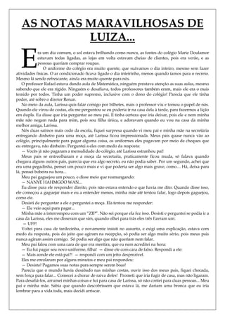 AS NOTAS MARAVILHOSAS DE
            LUIZA...

  E          ra um dia comum, o sol estava brilhando como nunca, as fontes do colégio Marie Doulamor
             estavam todas ligadas, as lojas em volta estavam cheias de clientes, pois era verão, e as
             pessoas queriam comprar roupas.
                O uniforme do colégio era muito quente, que suávamos o dia inteiro, mesmo sem fazer
atividades físicas. O ar condicionado ficava ligado o dia inteirinho, menos quando íamos para o recreio.
Mesmo lá sendo refrescante, ainda era muito quente para nós.
    O professor Rafael estava dando aula de Matemática, ninguém prestava atenção as suas aulas, mesmo
sabendo que ele era rígido. Ninguém o desafiava, todos professores também eram, mais ele era o mais
temido por todos. Tinha um poder supremo, inclusive com o dono do colégio! Parecia que ele tinha
poder, até sobre o diretor Renan.
    No meio da aula, Larissa quis falar comigo por bilhetes, mais o professor viu e tomou o papel de nós.
Quando ele virou de costas, ela me perguntou se eu poderia ir na casa dela à tarde, para fazermos a lição
em dupla. Eu disse que iria perguntar ao meu pai. E tinha certeza que iria deixar, pois ele e nem minha
mãe não negam nada para mim, pois sou filha única, e adoravam quando eu vou na casa da minha
melhor amiga, Larissa.
    Nós duas saímos mais cedo da escola, fiquei surpresa quando vi meu pai e minha mãe na secretária
entregando dinheiro para uma moça, até Larissa ficou impressionada. Meus pais quase nunca vão ao
colégio, principalmente para pagar alguma coisa, os uniformes eles pagavam por meio de cheques que
eu entregava, não dinheiro. Perguntei a eles com medo da resposta:
    — Vocês já não pagaram a mensalidade do colégio, até Larissa estranhou pai!
    Meus pais se entreolharam e a moça da secretaria, praticamente ficou muda, só falava quando
chegava alguns outros pais, parecia que era algo secreto, eu não podia saber. Por um segundo, achei que
era uma pegadinha, pensei um pouco mais e vi que poderia ser algo mais grave, como.... Há, deixa para
lá, pensei bobeira na hora...
    Meu pai gaguejou um pouco, e disse meio que resmungando:
    — NANYE HAHMGOO WAN...
    Eu disse para ele responder direito, pois não estava entendo o que havia me dito. Quando disse isso,
ele começou a gaguejar mais e eu a entender menos, minha mãe até tentou falar, logo depois gaguejou,
como ele.
    Desisti de perguntar a ele e perguntei a moça. Ela tentou me responder:
    — Ele veio aqui para pagar...
    Minha mãe a interrompeu com um ―ZIP‖. Não sei porque ela fez isso. Desisti e perguntei se podia ir a
casa da Larissa, eles me disseram que sim, quando olhei para trás eles três fizeram um:
    — UFF!
    Voltei para casa de tardezinha, e novamente insisti no assunto, e exigi uma explicação, estava com
medo da resposta, pois do jeito que agiram na recepção, só podia ser algo muito sério, pois meus pais
nunca agiram assim comigo. Só podia ser algo que não queriam nem falar.
    Meu pai falou com uma cara de que era mentira, que eu nem acreditei na hora:
    — Eu fui pagar seu novo uniforme, filha! — disse ele com cara de falso. Respondi a ele:
    — Mais aonde ele está pai?! — respondi com um jeito desprezível.
    Eles me enrolaram por alguns minutos e meu pai respondeu:
    — Desisto! Pagamos suas notas para sempre serem boas!
    Parecia que o mundo havia desabado nas minhas costas, ouvir isso dos meus pais, fiquei chocada,
sem força para falar... Comecei a chorar de raiva deles! Prometi que iria fugir de casa, mas não ligaram.
Para desafiá-los, arrumei minhas coisas e fui para casa de Larissa, só não contei para duas pessoas... Meu
pai e minha mãe. Sabia que quando descobrissem que estava lá, me dariam uma bronca que eu iria
lembrar para a vida toda, mais decidi arriscar.
 