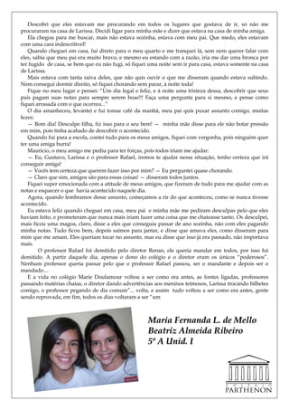 Descobri que eles estavam me procurando em todos os lugares que gostava de ir, só não me
procuraram na casa de Larissa. Decidi ligar para minha mãe e dizer que estava na casa de minha amiga.
   Ela chegou para me buscar, mais não estava sozinha, estava com meu pai. Que medo, eles estavam
com uma cara indescritível!
   Quando cheguei em casa, fui direto para o meu quarto e me tranquei lá, sem nem querer falar com
eles, sabia que meu pai era muito bravo, e mesmo eu estando com a razão, iria me dar uma bronca por
ter fugido de casa, se bem que eu não fugi, só fiquei uma noite sem ir para casa, estava somente na casa
de Larissa.
   Mais estava com tanta raiva deles, que não quis ouvir o que me disseram quando estava subindo.
Nem consegui dormir direito, só fiquei chorando sem parar, à noite toda!
   Fique no meu lugar e pensei: ―Um dia legal e feliz, e à noite uma tristeza dessa, descobrir que seus
pais pagam suas notas para sempre serem boas!!! Faça uma pergunta para si mesmo, e pense como
fiquei arrasada com o que ocorreu...‖
   O dia amanheceu, levantei e fui tomar café da manhã, meu pai quis puxar assunto comigo, muitas
fezes:
   — Bom dia! Desculpe filha, fiz isso para o seu bem! — minha mãe disse para ele não botar pressão
em mim, pois tinha acabado de descobrir o acontecido.
   Quando fui para a escola, contei tudo para os meus amigos, fiquei com vergonha, pois ninguém quer
ter uma amiga burra!
   Mauricio, o meu amigo me pediu para ter forças, pois todos iriam me ajudar:
   — Eu, Gustavo, Larissa e o professor Rafael, iremos te ajudar nessa situação, tenho certeza que irá
conseguir amiga!
   — Vocês tem certeza que querem fazer isso por mim? — Eu perguntei quase chorando.
   — Claro que sim, amigos são para essas coisas! — disseram todos juntos.
   Fiquei super emocionada com a atitude de meus amigos, que fizeram de tudo para me ajudar com as
notas e esquecer o que havia acontecido naquele dia.
   Agora, quando lembramos desse assunto, começamos a rir do que aconteceu, como se nunca tivesse
acontecido.
   Eu estava feliz quando cheguei em casa, meu pai e minha mãe me pediram desculpas pelo que eles
haviam feito, e prometeram que nunca mais iriam fazer uma coisa que me chateasse tanto. Os desculpei,
mais ficou uma magoa, claro, disse a eles que conseguia passar de ano sozinha, não com eles pagando
minha notas. Tudo ficou bem, depois saímos para jantar, e disse que amava eles, como disseram para
mim que me amam. Eles queriam tocar no assunto, mas eu disse que isso já era passado, não importava
mais.
        O professor Rafael foi demitido pelo diretor Renan, ele queria mandar em todos, por isso foi
demitido. A partir daquele dia, apenas o dono do colégio e o diretor eram os únicos ―poderosos‖.
Nenhum professor queria passar pelo que o professor Rafael passou, ser o mandante e depois ser o
mandado....
   E a vida no colégio Marie Doulamour voltou a ser como era antes, as fontes ligadas, professores
passando matérias chatas, o diretor dando advertências aos meninos teimosos, Larissa trocando bilhetes
comigo, o professor pegando de dia comum‖... volta, e assim tudo voltou a ser como era antes, gente
sendo reprovada, em fim, todos os dias voltaram a ser ―um



                                                     Maria Fernanda L. de Mello
                                                     Beatriz Almeida Ribeiro
                                                     5º A Unid. I
 