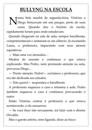 BULLYNG NA ESCOLA

 N
         uma bela manhã de segunda-feira, Vinicius e
         Diego brincavam em um parque, perto de suas
         casas. Quando deu o horário da escola,
rapidamente foram para onde estudavam.
  Quando chegaram na sala de aula, sempre barulhenta,
cumprimentaram e sentaram-se em silêncio. Já escutando
Laura, a professora, impaciente com seus atrasos
repetitivos:
  — Mais uma vez atrasados…
  Mudou de assunto e continuou o que estava
explicando. Mas Pedro, nem prestando atenção na aula,
provocou Diego...
  — Preste atenção, Pedro!— exclamou a professora, que
era tão dedicada aos estudos.
  — Não quero!— respondeu o barulhento.
  A professora esqueceu o caso e retomou a aula. Pedro
também esqueceu o caso e continuou provocando o
outro.
  Então Vinicius contou à professora o que estava
acontecendo, e ela sussurrou:
  — Se você fizer isto novamente, irá falar com o diretor
Osvaldo.
  Mas o garoto arteiro, nem ligando, disse ao fraco:
 