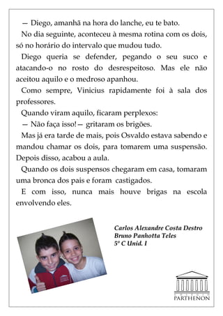 — Diego, amanhã na hora do lanche, eu te bato.
  No dia seguinte, aconteceu à mesma rotina com os dois,
só no horário do intervalo que mudou tudo.
  Diego queria se defender, pegando o seu suco e
atacando-o no rosto do desrespeitoso. Mas ele não
aceitou aquilo e o medroso apanhou.
  Como sempre, Vinicius rapidamente foi à sala dos
professores.
  Quando viram aquilo, ficaram perplexos:
  — Não faça isso!— gritaram os brigões.
  Mas já era tarde de mais, pois Osvaldo estava sabendo e
mandou chamar os dois, para tomarem uma suspensão.
Depois disso, acabou a aula.
  Quando os dois suspensos chegaram em casa, tomaram
uma bronca dos pais e foram castigados.
  E com isso, nunca mais houve brigas na escola
envolvendo eles.


                             Carlos Alexandre Costa Destro
                             Bruno Panhotta Teles
                             5º C Unid. I
 
