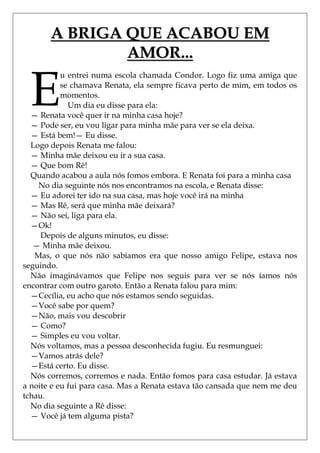 A BRIGA QUE ACABOU EM
               AMOR...

  E
           u entrei numa escola chamada Condor. Logo fiz uma amiga que
           se chamava Renata, ela sempre ficava perto de mim, em todos os
           momentos.
             Um dia eu disse para ela:
  — Renata você quer ir na minha casa hoje?
  — Pode ser, eu vou ligar para minha mãe para ver se ela deixa.
  — Está bem!— Eu disse.
  Logo depois Renata me falou:
  — Minha mãe deixou eu ir a sua casa.
  — Que bom Rê!
  Quando acabou a aula nós fomos embora. E Renata foi para a minha casa
    No dia seguinte nós nos encontramos na escola, e Renata disse:
  — Eu adorei ter ido na sua casa, mas hoje você irá na minha
  — Mas Rê, será que minha mãe deixará?
  — Não sei, liga para ela.
  —Ok!
     Depois de alguns minutos, eu disse:
   — Minha mãe deixou.
   Mas, o que nós não sabíamos era que nosso amigo Felipe, estava nos
seguindo.
  Não imaginávamos que Felipe nos seguis para ver se nós íamos nós
encontrar com outro garoto. Então a Renata falou para mim:
  —Cecília, eu acho que nós estamos sendo seguidas.
  —Você sabe por quem?
  —Não, mais vou descobrir
  — Como?
  — Simples eu vou voltar.
  Nós voltamos, mas a pessoa desconhecida fugiu. Eu resmunguei:
  —Vamos atrás dele?
  —Está certo. Eu disse.
  Nós corremos, corremos e nada. Então fomos para casa estudar. Já estava
a noite e eu fui para casa. Mas a Renata estava tão cansada que nem me deu
tchau.
  No dia seguinte a Rê disse:
  — Você já tem alguma pista?
 