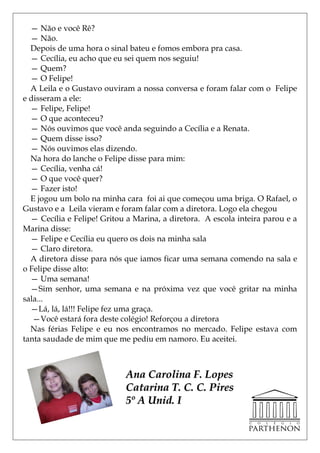 — Não e você Rê?
  — Não.
  Depois de uma hora o sinal bateu e fomos embora pra casa.
  — Cecília, eu acho que eu sei quem nos seguiu!
  — Quem?
  — O Felipe!
  A Leila e o Gustavo ouviram a nossa conversa e foram falar com o Felipe
e disseram a ele:
  — Felipe, Felipe!
  — O que aconteceu?
  — Nós ouvimos que você anda seguindo a Cecília e a Renata.
  — Quem disse isso?
  — Nós ouvimos elas dizendo.
  Na hora do lanche o Felipe disse para mim:
  — Cecília, venha cá!
  — O que você quer?
  — Fazer isto!
  E jogou um bolo na minha cara foi ai que começou uma briga. O Rafael, o
Gustavo e a Leila vieram e foram falar com a diretora. Logo ela chegou
  — Cecília e Felipe! Gritou a Marina, a diretora. A escola inteira parou e a
Marina disse:
  — Felipe e Cecília eu quero os dois na minha sala
  — Claro diretora.
  A diretora disse para nós que iamos ficar uma semana comendo na sala e
o Felipe disse alto:
  — Uma semana!
  —Sim senhor, uma semana e na próxima vez que você gritar na minha
sala...
  —Lá, lá, lá!!! Felipe fez uma graça.
   —Você estará fora deste colégio! Reforçou a diretora
  Nas férias Felipe e eu nos encontramos no mercado. Felipe estava com
tanta saudade de mim que me pediu em namoro. Eu aceitei.



                            Ana Carolina F. Lopes
                            Catarina T. C. C. Pires
                            5º A Unid. I
 