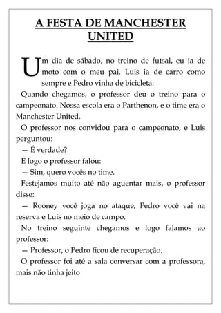 A FESTA DE MANCHESTER
             UNITED


 U       m dia de sábado, no treino de futsal, eu ia de
         moto com o meu pai. Luis ia de carro como
         sempre e Pedro vinha de bicicleta.
  Quando chegamos, o professor deu o treino para o
campeonato. Nossa escola era o Parthenon, e o time era o
Manchester United.
  O professor nos convidou para o campeonato, e Luis
perguntou:
  — É verdade?
  E logo o professor falou:
  — Sim, quero vocês no time.
  Festejamos muito até não aguentar mais, o professor
disse:
  — Rooney você joga no ataque, Pedro você vai na
reserva e Luis no meio de campo.
  No treino seguinte chegamos e logo falamos ao
professor:
  — Professor, o Pedro ficou de recuperação.
  O professor foi até a sala conversar com a professora,
mais não tinha jeito
 