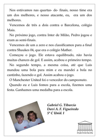 Nos estávamos nas quartas- de- finais, nosso time era
um dos melhores, e nosso atacante, eu, era um dos
melhores.
  Vencemos de três a dois contra o Barcelona, colégio
Maia.
  No próximo jogo, contra Inter de Milão, Pedro jogou e
eram as semi-finais.
  Vencemos de um a zero e nos classificamos para a final
contra Shaukes 04, que era o colégio Mather.
  Começou o jogo. Ele estava equilibrado, não havia
muitas chances de gol. E assim, acabou o primeiro tempo.
  No segundo tempo, a mesma coisa, até que Luis
mandou uma bola para mim e eu mandei a bola no
cantinho, fazendo o gol. Assim acabou o jogo.
  O Manchester United foi o vencedor do campeonato.
  Quando eu e Luis fomos para a escola, fizemos uma
festa. Ganhamos uma medalha para a escola.



                          Gabriel G. Tiburcio
                          Davi A. F. Figueiredo
                          5º C Unid. I
 