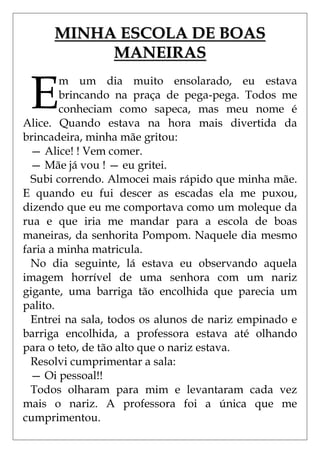MINHA ESCOLA DE BOAS
           MANEIRAS


 E
        m um dia muito ensolarado, eu estava
        brincando na praça de pega-pega. Todos me
        conheciam como sapeca, mas meu nome é
Alice. Quando estava na hora mais divertida da
brincadeira, minha mãe gritou:
  — Alice! ! Vem comer.
  — Mãe já vou ! — eu gritei.
  Subi correndo. Almocei mais rápido que minha mãe.
E quando eu fui descer as escadas ela me puxou,
dizendo que eu me comportava como um moleque da
rua e que iria me mandar para a escola de boas
maneiras, da senhorita Pompom. Naquele dia mesmo
faria a minha matricula.
  No dia seguinte, lá estava eu observando aquela
imagem horrível de uma senhora com um nariz
gigante, uma barriga tão encolhida que parecia um
palito.
  Entrei na sala, todos os alunos de nariz empinado e
barriga encolhida, a professora estava até olhando
para o teto, de tão alto que o nariz estava.
  Resolvi cumprimentar a sala:
  — Oi pessoal!!
  Todos olharam para mim e levantaram cada vez
mais o nariz. A professora foi a única que me
cumprimentou.
 
