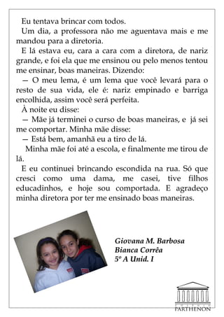 Eu tentava brincar com todos.
  Um dia, a professora não me aguentava mais e me
mandou para a diretoria.
  E lá estava eu, cara a cara com a diretora, de nariz
grande, e foi ela que me ensinou ou pelo menos tentou
me ensinar, boas maneiras. Dizendo:
  — O meu lema, é um lema que você levará para o
resto de sua vida, ele é: nariz empinado e barriga
encolhida, assim você será perfeita.
  À noite eu disse:
  — Mãe já terminei o curso de boas maneiras, e já sei
me comportar. Minha mãe disse:
  — Está bem, amanhã eu a tiro de lá.
    Minha mãe foi até a escola, e finalmente me tirou de
lá.
  E eu continuei brincando escondida na rua. Só que
cresci como uma dama, me casei, tive filhos
educadinhos, e hoje sou comportada. E agradeço
minha diretora por ter me ensinado boas maneiras.




                            Giovana M. Barbosa
                            Bianca Corrêa
                            5º A Unid. I
 
