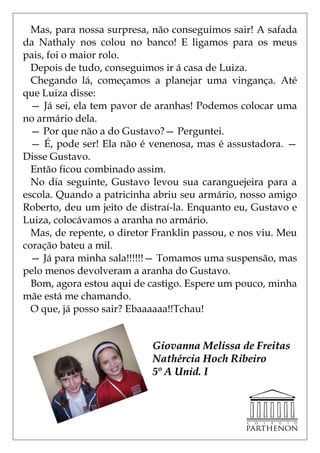 Mas, para nossa surpresa, não conseguimos sair! A safada
da Nathaly nos colou no banco! E ligamos para os meus
pais, foi o maior rolo.
  Depois de tudo, conseguimos ir á casa de Luiza.
  Chegando lá, começamos a planejar uma vingança. Até
que Luiza disse:
  — Já sei, ela tem pavor de aranhas! Podemos colocar uma
no armário dela.
  — Por que não a do Gustavo?— Perguntei.
  — É, pode ser! Ela não é venenosa, mas é assustadora. —
Disse Gustavo.
  Então ficou combinado assim.
  No dia seguinte, Gustavo levou sua caranguejeira para a
escola. Quando a patricinha abriu seu armário, nosso amigo
Roberto, deu um jeito de distraí-la. Enquanto eu, Gustavo e
Luiza, colocávamos a aranha no armário.
  Mas, de repente, o diretor Franklin passou, e nos viu. Meu
coração bateu a mil.
  — Já para minha sala!!!!!!— Tomamos uma suspensão, mas
pelo menos devolveram a aranha do Gustavo.
  Bom, agora estou aqui de castigo. Espere um pouco, minha
mãe está me chamando.
  O que, já posso sair? Ebaaaaaa!!Tchau!


                            Giovanna Melissa de Freitas
                            Nathércia Hoch Ribeiro
                            5º A Unid. I
 