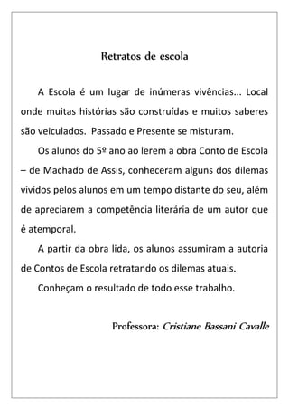 Retratos de escola

   A Escola é um lugar de inúmeras vivências... Local
onde muitas histórias são construídas e muitos saberes
são veiculados. Passado e Presente se misturam.
   Os alunos do 5º ano ao lerem a obra Conto de Escola
– de Machado de Assis, conheceram alguns dos dilemas
vividos pelos alunos em um tempo distante do seu, além
de apreciarem a competência literária de um autor que
é atemporal.
   A partir da obra lida, os alunos assumiram a autoria
de Contos de Escola retratando os dilemas atuais.
   Conheçam o resultado de todo esse trabalho.


                    Professora: Cristiane Bassani Cavalle
 