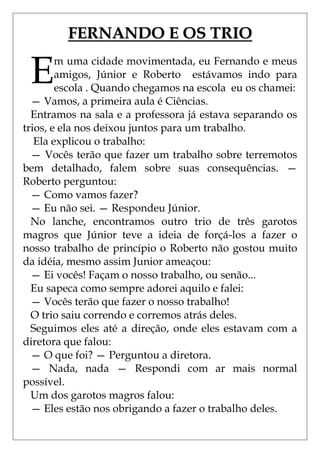 FERNANDO E OS TRIO

 E      m uma cidade movimentada, eu Fernando e meus
        amigos, Júnior e Roberto estávamos indo para
        escola . Quando chegamos na escola eu os chamei:
  — Vamos, a primeira aula é Ciências.
  Entramos na sala e a professora já estava separando os
trios, e ela nos deixou juntos para um trabalho.
   Ela explicou o trabalho:
  — Vocês terão que fazer um trabalho sobre terremotos
bem detalhado, falem sobre suas consequências. —
Roberto perguntou:
  — Como vamos fazer?
  — Eu não sei. — Respondeu Júnior.
  No lanche, encontramos outro trio de três garotos
magros que Júnior teve a ideia de forçá-los a fazer o
nosso trabalho de princípio o Roberto não gostou muito
da idéia, mesmo assim Junior ameaçou:
  — Ei vocês! Façam o nosso trabalho, ou senão...
  Eu sapeca como sempre adorei aquilo e falei:
  — Vocês terão que fazer o nosso trabalho!
  O trio saiu correndo e corremos atrás deles.
  Seguimos eles até a direção, onde eles estavam com a
diretora que falou:
  — O que foi? — Perguntou a diretora.
  — Nada, nada — Respondi com ar mais normal
possível.
  Um dos garotos magros falou:
  — Eles estão nos obrigando a fazer o trabalho deles.
 