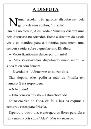 A DISPUTA


 N
        uma escola, três garotos disputavam pela
        garota de seus sonhos, ―Priscila‖.
Um dia no recreio, Alex, Yoda e Vinicius, criaram uma
bela discussão no corredor. Então a diretora da escola
viu e os mandou para a diretoria, para terem uma
conversa séria, sobre o que fizeram. Ela disse:
 — Vocês ficarão sem descer por um mês!
 — Mas só estávamos disputando nosso amor! —
Yoda falou com firmeza.
 — É verdade!—Afirmaram os outros dois.
 Dias depois, Alex pediu a mão de Priscila em
namoro. E ela respondeu:
 —Não quero!
 —Está bem, eu desisto!—Falou chorando.
 Então era vez de Yoda, ele foi à loja na esquina e
comprou rosas para Priscila.
 Esperou o outro dia, e entregou as flores para ela e
fez a mesma coisa que ―Alex‖. Mas ela recusou.
 