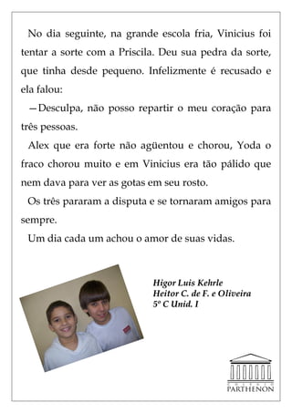 No dia seguinte, na grande escola fria, Vinicius foi
tentar a sorte com a Priscila. Deu sua pedra da sorte,
que tinha desde pequeno. Infelizmente é recusado e
ela falou:
 —Desculpa, não posso repartir o meu coração para
três pessoas.
 Alex que era forte não agüentou e chorou, Yoda o
fraco chorou muito e em Vinicius era tão pálido que
nem dava para ver as gotas em seu rosto.
 Os três pararam a disputa e se tornaram amigos para
sempre.
 Um dia cada um achou o amor de suas vidas.



                            Higor Luis Kehrle
                            Heitor C. de F. e Oliveira
                            5º C Unid. I
 