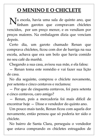 O MENINO E O CHICLETE

 N     a escola, havia uma sala de quinto ano, que
       tinham garotos que compravam chicletes
vencidos, por um preço menor, e os vendiam por
preços maiores. Na embalagem dizia que venciam
depois.
  Certo dia, um garoto chamado Renan que
comprava chicletes, ficou com dor de barriga na sua
escola, achava que era um bolo que havia comido
no seu café da manhã.
  Chegando a sua casa, avisou sua mãe, e ela falou:
  — Renan toma este remédio e vai fazer sua lição
de casa.
  No dia seguinte, comprou o chiclete novamente,
por setenta e cinco centavos e reclamou:
  — Por que de cinquenta centavos, foi para setenta
e cinco centavos, caro amigo?
  — Renan, pois a mercadoria foi mais difícil de
encontrar hoje — Disse o vendedor do quinto ano.
  Um pouco mais tarde, Renan ficou com aquela dor
novamente, então pensou que só poderia ter sido o
chiclete.
  No bairro de Santa Clara, perseguiu o vendedor
que estava comprando os chicletes estragados de
 