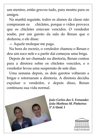um menino, então gravou tudo, para mostra para os
amigos.
 Na manhã seguinte, todos os alunos da classe não
compraram os      chicletes, porque o vídeo provava
que os chicletes estavam vencidos. O vendedor
soube, por um garoto da sala do Renan que o
dedurou, e ele disse:
 — Aquele moleque me paga.
 Na hora do recreio, o vendedor chamou o Renan e
deu um soco nele e a partir daí começou uma briga.
 Depois de ser chamado na diretoria, Renan contou
para a diretora sobre os chicletes vencidos, e o
vendedor levou uma suspensão de sete dias.
 Uma semana depois, os dois garotos voltaram a
brigar e retornaram a diretoria. A diretora decidiu
expulsar o vendedor, e depois disso, Renan
continuou sua vida normal.


                          João Carlos dos S. Fernandes
                          João Matheus M. Pinheiros
                          5º A Unid. I
 