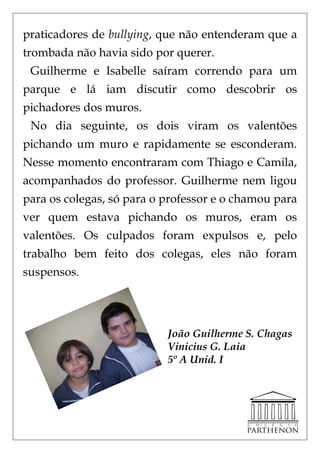 praticadores de bullying, que não entenderam que a
trombada não havia sido por querer.
 Guilherme e Isabelle saíram correndo para um
parque e lá iam discutir como descobrir os
pichadores dos muros.
 No dia seguinte, os dois viram os valentões
pichando um muro e rapidamente se esconderam.
Nesse momento encontraram com Thiago e Camila,
acompanhados do professor. Guilherme nem ligou
para os colegas, só para o professor e o chamou para
ver quem estava pichando os muros, eram os
valentões. Os culpados foram expulsos e, pelo
trabalho bem feito dos colegas, eles não foram
suspensos.




                           João Guilherme S. Chagas
                           Vinicius G. Laia
                           5º A Unid. I
 