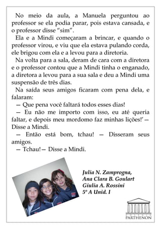 No meio da aula, a Manuela perguntou ao
professor se ela podia parar, pois estava cansada, e
o professor disse ―sim‖.
  Ela e a Mindi começaram a brincar, e quando o
professor virou, e viu que ela estava pulando corda,
ele brigou com ela e a levou para a diretoria.
  Na volta para a sala, deram de cara com a diretora
e o professor contou que a Mindi tinha o enganado,
a diretora a levou para a sua sala e deu a Mindi uma
suspensão de três dias.
  Na saída seus amigos ficaram com pena dela, e
falaram:
  — Que pena você faltará todos esses dias!
  — Eu não me importo com isso, eu até queria
faltar, e depois meu mordomo faz minhas lições!’—
Disse a Mindi.
  — Então está bom, tchau! — Disseram seus
amigos.
  — Tchau!— Disse a Mindi.


                          Julia N. Zamprogna,
                          Ana Clara B. Goulart
                          Giulia A. Rossini
                          5º A Unid. I
 