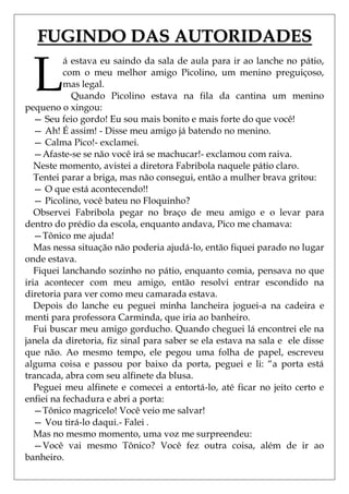 FUGINDO DAS AUTORIDADES

  L
          á estava eu saindo da sala de aula para ir ao lanche no pátio,
          com o meu melhor amigo Picolino, um menino preguiçoso,
          mas legal.
            Quando Picolino estava na fila da cantina um menino
pequeno o xingou:
   — Seu feio gordo! Eu sou mais bonito e mais forte do que você!
   — Ah! É assim! - Disse meu amigo já batendo no menino.
   — Calma Pico!- exclamei.
   —Afaste-se se não você irá se machucar!- exclamou com raiva.
   Neste momento, avistei a diretora Fabribola naquele pátio claro.
   Tentei parar a briga, mas não consegui, então a mulher brava gritou:
   — O que está acontecendo!!
   — Picolino, você bateu no Floquinho?
   Observei Fabribola pegar no braço de meu amigo e o levar para
dentro do prédio da escola, enquanto andava, Pico me chamava:
   —Tônico me ajuda!
   Mas nessa situação não poderia ajudá-lo, então fiquei parado no lugar
onde estava.
   Fiquei lanchando sozinho no pátio, enquanto comia, pensava no que
iria acontecer com meu amigo, então resolvi entrar escondido na
diretoria para ver como meu camarada estava.
   Depois do lanche eu peguei minha lancheira joguei-a na cadeira e
menti para professora Carminda, que iria ao banheiro.
   Fui buscar meu amigo gorducho. Quando cheguei lá encontrei ele na
janela da diretoria, fiz sinal para saber se ela estava na sala e ele disse
que não. Ao mesmo tempo, ele pegou uma folha de papel, escreveu
alguma coisa e passou por baixo da porta, peguei e li: ―a porta está
trancada, abra com seu alfinete da blusa.
   Peguei meu alfinete e comecei a entortá-lo, até ficar no jeito certo e
enfiei na fechadura e abri a porta:
   —Tônico magricelo! Você veio me salvar!
   — Vou tirá-lo daqui.- Falei .
   Mas no mesmo momento, uma voz me surpreendeu:
   —Você vai mesmo Tônico? Você fez outra coisa, além de ir ao
banheiro.
 