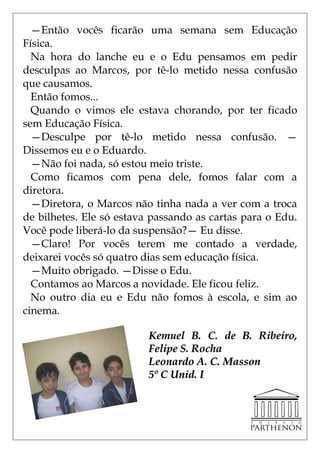 —Então vocês ficarão uma semana sem Educação
Física.
  Na hora do lanche eu e o Edu pensamos em pedir
desculpas ao Marcos, por tê-lo metido nessa confusão
que causamos.
  Então fomos...
  Quando o vimos ele estava chorando, por ter ficado
sem Educação Física.
  —Desculpe por tê-lo metido nessa confusão. —
Dissemos eu e o Eduardo.
  —Não foi nada, só estou meio triste.
  Como ficamos com pena dele, fomos falar com a
diretora.
  —Diretora, o Marcos não tinha nada a ver com a troca
de bilhetes. Ele só estava passando as cartas para o Edu.
Você pode liberá-lo da suspensão?— Eu disse.
  —Claro! Por vocês terem me contado a verdade,
deixarei vocês só quatro dias sem educação física.
  —Muito obrigado. —Disse o Edu.
  Contamos ao Marcos a novidade. Ele ficou feliz.
  No outro dia eu e Edu não fomos à escola, e sim ao
cinema.

                          Kemuel B. C. de B. Ribeiro,
                          Felipe S. Rocha
                          Leonardo A. C. Masson
                          5º C Unid. I
 