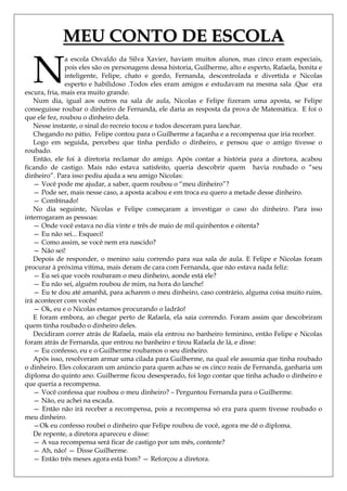 MEU CONTO DE ESCOLA

  N
               a escola Osvaldo da Silva Xavier, haviam muitos alunos, mas cinco eram especiais,
               pois eles são os personagens dessa historia, Guilherme, alto e esperto, Rafaela, bonita e
               inteligente, Felipe, chato e gordo, Fernanda, descontrolada e divertida e Nicolas
               esperto e habilidoso .Todos eles eram amigos e estudavam na mesma sala .Que era
escura, fria, mais era muito grande.
   Num dia, igual aos outros na sala de aula, Nicolas e Felipe fizeram uma aposta, se Felipe
conseguisse roubar o dinheiro de Fernanda, ele daria as resposta da prova de Matemática. E foi o
que ele fez, roubou o dinheiro dela.
   Nesse instante, o sinal do recreio tocou e todos desceram para lanchar.
   Chegando no pátio, Felipe contou para o Guilherme a façanha e a recompensa que iria receber.
   Logo em seguida, percebeu que tinha perdido o dinheiro, e pensou que o amigo tivesse o
roubado.
   Então, ele foi à diretoria reclamar do amigo. Após contar a história para a diretora, acabou
ficando de castigo. Mais não estava satisfeito, queria descobrir quem havia roubado o ―seu
dinheiro‖. Para isso pediu ajuda a seu amigo Nicolas:
   — Você pode me ajudar, a saber, quem roubou o ―meu dinheiro‖?
   — Pode ser, mais nesse caso, a aposta acabou e em troca eu quero a metade desse dinheiro.
   — Combinado!
   No dia seguinte, Nicolas e Felipe começaram a investigar o caso do dinheiro. Para isso
interrogaram as pessoas:
   — Onde você estava no dia vinte e três de maio de mil quinhentos e oitenta?
   — Eu não sei... Esqueci!
   — Como assim, se você nem era nascido?
   — Não sei!
   Depois de responder, o menino saiu correndo para sua sala de aula. E Felipe e Nicolas foram
procurar à próxima vítima, mais deram de cara com Fernanda, que não estava nada feliz:
   — Eu sei que vocês roubaram o meu dinheiro, aonde está ele?
   — Eu não sei, alguém roubou de mim, na hora do lanche!
   — Eu te dou até amanhã, para acharem o meu dinheiro, caso contrário, alguma coisa muito ruim,
irá acontecer com vocês!
   — Ok, eu e o Nicolas estamos procurando o ladrão!
   E foram embora, ao chegar perto de Rafaela, ela saia correndo. Foram assim que descobriram
quem tinha roubado o dinheiro deles.
   Decidiram correr atrás de Rafaela, mais ela entrou no banheiro feminino, então Felipe e Nicolas
foram atrás de Fernanda, que entrou no banheiro e tirou Rafaela de lá, e disse:
   — Eu confesso, eu e o Guilherme roubamos o seu dinheiro.
   Após isso, resolveram armar uma cilada para Guilherme, na qual ele assumia que tinha roubado
o dinheiro. Eles colocaram um anúncio para quem achas se os cinco reais de Fernanda, ganharia um
diploma do quinto ano. Guilherme ficou desesperado, foi logo contar que tinha achado o dinheiro e
que queria a recompensa.
   — Você confessa que roubou o meu dinheiro? – Perguntou Fernanda para o Guilherme.
   — Não, eu achei na escada.
   — Então não irá receber a recompensa, pois a recompensa só era para quem tivesse roubado o
meu dinheiro.
   —Ok eu confesso roubei o dinheiro que Felipe roubou de você, agora me dê o diploma.
   De repente, a diretora apareceu e disse:
   — A sua recompensa será ficar de castigo por um mês, contente?
   — Ah, não! — Disse Guilherme.
   — Então três meses agora está bom? — Reforçou a diretora.
 