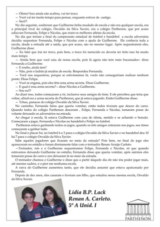 — Ótimo! Isso ainda não acabou, vai ter troco.
   — Você vai ter muito tempo para pensar, enquanto estiver de castigo.
   — Será?!
   No dia seguinte, souberam que Guilherme tinha mudado de escola e não era qualquer escola, era
a principal rival do colégio, Osvaldo da Silva Xavier, era o colégio Parthenon, que por acaso
odiavam Fernanda, Felipe e Nicolas, que eram os melhores atletas da escola.
   No dia que teriam a final do campeonato estadual de futebol e handebol a escola adversária
decidiu sequestrar Fernanda, Felipe e Nicolas com a ajuda de Guilherme. Ele conhecia toda a
escola, desde a entrada até a saída, que por acaso, são no mesmo lugar. Após sequestrarem eles,
Guilherme disse:
   — Eu falei que iria ter troco, pois bem, o troco foi merecido eu deveria ter feito isso há muito
mais tempo.
   — Ainda bem que você saiu da nossa escola, pois lá agora não tem mais fracassados– disse
Fernanda a Guilherme.
   — E roubo, ainda tem?
   — Não, pois o ladrão já mudou de escola. Respondeu Fernanda.
   — Você nos sequestrou, porque se estivéssemos lá, vocês não conseguiriam realizar nenhum
ponto. Disse Felipe.
   — Você se engana, pois eles têm uma arma secreta. Disse Guilherme.
   — E qual é essa arma secreta?—disse Nicolas a Guilherme.
   — Sou eu!!!
   Ao dizer isso, todos começaram a rir, inclusive seus amigos do time. E ele percebeu que teria que
voltar, afinal era a arma secreta do Parthenon, que já estava jogando. Então Guilherme disse:
   — Tchau, panacas do colégio Osvaldo da Silva Xavier.
   No caminho, Fernanda falou que queria vomitar, então todos tiveram que descer do carro.
Quando todos do colégio Parthenon desceram , Felipe, Fernanda e Nicolas, tomaram posse do
volante deixando os adversários na estrada.
   Ao chegar à escola, lá estava Guilherme com cara de idiota, metido e se achando o bonzão.
Começaram a jogar, Fernanda e Nicolas no handebol e Felipe no futebol.
    Parthenon estava ganhando todos os jogos, quando os três amigos entraram nos jogos, seu times
começaram a ganhar tudo.
   No final o placar foi, no futebol 6 a 3 para o colégio Osvaldo da Silva Xavier e no handebol deu 10
há 7 para o colégio Osvaldo da Silva Xavier.
   Sabe aqueles jogadores que ficaram no meio da estrada? Pois bem, no final do jogo eles
apareceram no estádio e foram diretamente falar com o treinador Renan Araújo Carleto:
   —Treinador, nós e o Guilherme sequestramos Felipe, Fernanda e Nicolas, só que quando
estávamos deixando Guilherme no estádio, Fernanda disse que queria vomitar, após sairmos eles
tomaram posse do carro e nos deixaram lá no meio da estrada.
   O treinador chamou o Guilherme e disse que a partir daquele dia ele não iria poder jogar mais,
até mesmo xadrez, e o pior em nenhuma escola.
   A raiva do Guilherme aumentou tanto, que ele decidiu assumir que estava apaixonado por
Fernanda.
   Depois de dez anos, eles casaram e tiveram um filho, que estudou nessa mesma escola, Osvaldo
da Silva Xavier.



                                          Lidia B.P. Lack
                                          Renan A. Carleto.
                                          5º A Unid. I
 