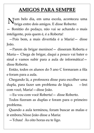AMIGOS PARA SEMPRE

N     um belo dia, em uma escola, aconteceu uma
      briga entre dois amigos. E disse Roberto:
— Bonitão do pedaço, não vai se achando o mais
inteligente, pois quem é, é a Roberta!
  —Pois bem, a mais divertida é a Maria!— disse
João.
  —Parem de brigar meninos!— disseram Roberta e
Maria— Chega de brigar, daqui a pouco vai bater o
sinal e vamos subir para a aula de informática!—
disse Roberta.
  Então, todos os alunos do 5 ano C formaram a fila
e foram para a aula.
  Chegando lá, a professora disse para escolher uma
dupla, para fazer um problema de lógica.        —Irei
com você, Maria!—disse João.
  —Eu vou com você Roberta!— disse Roberto.
  Todos fizeram as duplas e foram para o primeiro
problema.
  Quando a aula terminou, foram buscar as malas e
ir embora.Nisso João disse a Maria:
  —Tchau! Às oito horas eu te ligo.
 