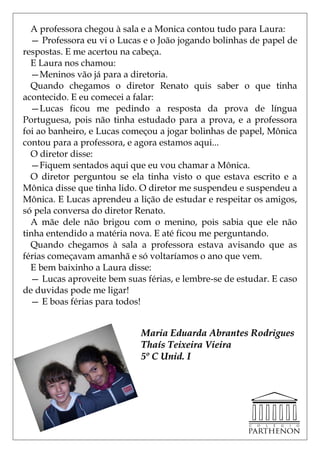 A professora chegou à sala e a Monica contou tudo para Laura:
  — Professora eu vi o Lucas e o João jogando bolinhas de papel de
respostas. E me acertou na cabeça.
  E Laura nos chamou:
  —Meninos vão já para a diretoria.
  Quando chegamos o diretor Renato quis saber o que tinha
acontecido. E eu comecei a falar:
  —Lucas ficou me pedindo a resposta da prova de língua
Portuguesa, pois não tinha estudado para a prova, e a professora
foi ao banheiro, e Lucas começou a jogar bolinhas de papel, Mônica
contou para a professora, e agora estamos aqui...
  O diretor disse:
  —Fiquem sentados aqui que eu vou chamar a Mônica.
  O diretor perguntou se ela tinha visto o que estava escrito e a
Mônica disse que tinha lido. O diretor me suspendeu e suspendeu a
Mônica. E Lucas aprendeu a lição de estudar e respeitar os amigos,
só pela conversa do diretor Renato.
  A mãe dele não brigou com o menino, pois sabia que ele não
tinha entendido a matéria nova. E até ficou me perguntando.
  Quando chegamos à sala a professora estava avisando que as
férias começavam amanhã e só voltaríamos o ano que vem.
  E bem baixinho a Laura disse:
  — Lucas aproveite bem suas férias, e lembre-se de estudar. E caso
de duvidas pode me ligar!
  — E boas férias para todos!


                            Maria Eduarda Abrantes Rodrigues
                            Thaís Teixeira Vieira
                            5º C Unid. I
 