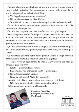 Quando chegaram na diretoria, viram um homem grande, gordo e
com o cabelo grisalho. Eles começaram a contar tudo o que havia
acontecido para eles e o diretor José disse:
  — Vocês podem provar o que aconteceu?
  — Não, mais aconteceu!— disse Carlos.
  — Se vocês não podem provar, saiam daqui, eu não tenho o dia todo!
  Os meninos saíram desanimados, porque sabiam que no outro dia,
com certeza, iriam apanhar.
  Quando eles chegaram em casa, não falaram nada para os pais.
  No dia seguinte, os dois foram para a escola, na sala de aula, eles não
estavam prestando atenção, estavam pensando o que fazer com os
valentões. A sala era escura, não tinha tanta iluminação. O pátio era
grande, muito sujo e todo cinza.
  Quando deu o intervalo, Carlos e Jorge já estavam preparados para
levar uma grande surra, quando Jorge teve uma ideia, ele contou para
Carlos.
  Os valentões estavam perto deles quando Carlos e Jorge correram
para realizar o plano. Ele subiu em uma mesa e gritou:
  — Todos vocês já apanharam de Fred e Gary, querem ser saco de
pancadas para sempre?
  — Não!!! — disseram todos juntos.
  — Então vamos nos unir contra eles!!! — disse Jorge.
  Então todos começaram a gritar:
  — Nada de valentões!!! Nada de valentões!!!
  Quando Fred e Gary viram, saíram correndo, e o Fred disse:
  — Não é que aquele ditado é sério, a união faz a força.
  E eles nunca mais apareceram lá na escola.

                           Ricardo A. Diaz Filho
                           Henrique Gustavo da Silva
                           5º A Unid. I
 