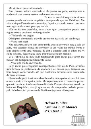 Me virei e vi que era Carminda .
  Sem pensar, saímos correndo e chegamos ao pátio, começamos a
andar entre os vasos e nos escondemos atrás deles.
                                    Eu estava encolhido quando vi uma
pessoa grande andando no pátio e logo percebi que era Fabribola. Me
virei e vi que Pico não estava comigo, fiquei apavorado e senti que uma
mão agarrando o meu pescoço, era ele.
  Nós estávamos perdidos, mas antes que conseguisse pensar em
alguma coisa, ouvi meu amigo gritando:
  —Tônico ela me pegou!
  Olhei para ele e notei a mão da professora agarrada em seu braço:
  —Você, vem aqui.
  Não adiantava estava com tanto medo que sai correndo para a sala de
aula, mas quando estava no corredor vi um vulto na minha frente e
logo depois senti uma pontada de dor e quando abri os olhos me vi
caído no chão, percebi que tinha trombado com um menino.
  Vi a Fabribola ao meu lado telefonando para meus pais virem me
buscar, ela desligou e rapidamente falou:
  —Você está muito encrencado.
  Logo meus pais chegaram acompanhados com os de Pico, levamos
uma bronca da professora, da diretora e de nossos pais. Ficamos um
bom tempo conversando, até que finalmente levamos uma suspensão
de duas semanas.
  Quando cheguei, levei uma chinelada dos meus pais e depois fui para
o meu quarto e tranquei a porta. Me joguei na cama e comecei a pensar
que não devia ter ido buscá-lo na diretoria. Porque ele estava errado de
bater no Floquinho, mas já que estava de suspensão poderia pensar
pelo lado bom, fui para casa de Picolino e jogamos videogame.




                                   Helena V. Silva
                                   Amanda T. de Moraes
                                   5º C Unid. I
 