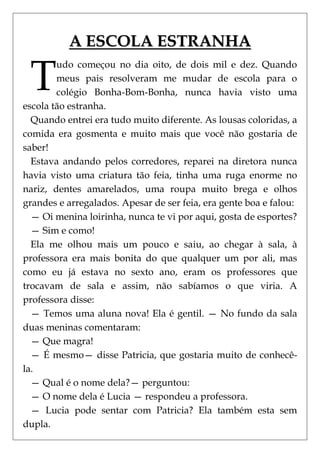 A ESCOLA ESTRANHA

 T
        udo começou no dia oito, de dois mil e dez. Quando
        meus pais resolveram me mudar de escola para o
        colégio Bonha-Bom-Bonha, nunca havia visto uma
escola tão estranha.
  Quando entrei era tudo muito diferente. As lousas coloridas, a
comida era gosmenta e muito mais que você não gostaria de
saber!
  Estava andando pelos corredores, reparei na diretora nunca
havia visto uma criatura tão feia, tinha uma ruga enorme no
nariz, dentes amarelados, uma roupa muito brega e olhos
grandes e arregalados. Apesar de ser feia, era gente boa e falou:
  — Oi menina loirinha, nunca te vi por aqui, gosta de esportes?
  — Sim e como!
  Ela me olhou mais um pouco e saiu, ao chegar à sala, à
professora era mais bonita do que qualquer um por ali, mas
como eu já estava no sexto ano, eram os professores que
trocavam de sala e assim, não sabíamos o que viria. A
professora disse:
  — Temos uma aluna nova! Ela é gentil. — No fundo da sala
duas meninas comentaram:
  — Que magra!
  — É mesmo— disse Patricia, que gostaria muito de conhecê-
la.
  — Qual é o nome dela?— perguntou:
  — O nome dela é Lucia — respondeu a professora.
  — Lucia pode sentar com Patricia? Ela também esta sem
dupla.
 