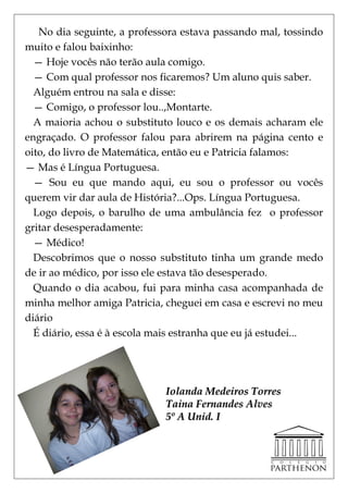 No dia seguinte, a professora estava passando mal, tossindo
muito e falou baixinho:
  — Hoje vocês não terão aula comigo.
  — Com qual professor nos ficaremos? Um aluno quis saber.
  Alguém entrou na sala e disse:
  — Comigo, o professor lou..,Montarte.
  A maioria achou o substituto louco e os demais acharam ele
engraçado. O professor falou para abrirem na página cento e
oito, do livro de Matemática, então eu e Patricia falamos:
— Mas é Língua Portuguesa.
  — Sou eu que mando aqui, eu sou o professor ou vocês
querem vir dar aula de História?...Ops. Língua Portuguesa.
  Logo depois, o barulho de uma ambulância fez o professor
gritar desesperadamente:
  — Médico!
  Descobrimos que o nosso substituto tinha um grande medo
de ir ao médico, por isso ele estava tão desesperado.
  Quando o dia acabou, fui para minha casa acompanhada de
minha melhor amiga Patricia, cheguei em casa e escrevi no meu
diário
  É diário, essa é à escola mais estranha que eu já estudei...




                             Iolanda Medeiros Torres
                             Taina Fernandes Alves
                             5º A Unid. I
 