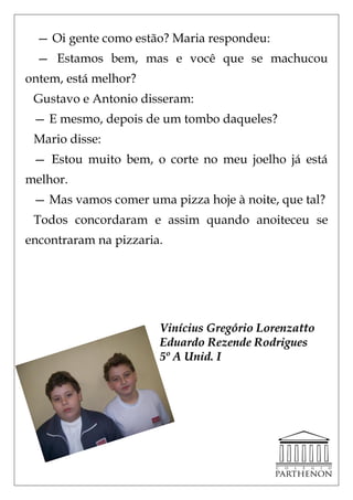 — Oi gente como estão? Maria respondeu:
  — Estamos bem, mas e você que se machucou
ontem, está melhor?
 Gustavo e Antonio disseram:
 — E mesmo, depois de um tombo daqueles?
 Mario disse:
 — Estou muito bem, o corte no meu joelho já está
melhor.
 — Mas vamos comer uma pizza hoje à noite, que tal?
 Todos concordaram e assim quando anoiteceu se
encontraram na pizzaria.




                       Vinícius Gregório Lorenzatto
                       Eduardo Rezende Rodrigues
                       5º A Unid. I
 