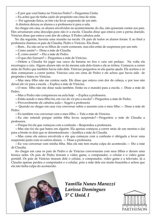 —E por que você bateu no Vinicius Pedro?—Perguntou Cintia
   —Eu achei que ele tinha caído de propósito em cima de mim.
   — Por agressão física, os três vão levar suspensão de um mês.
    A diretora deixou os alunos e a professora ir para a sala.
   Ao chegar em casa, os alunos envolvidos no acontecimento do dia, não quiseram contar aos pais.
Eles arrumaram uma desculpa para não ir a escola. Claudia disse que estava com a perna doendo.
Vinicius disse que estava com dor de cabeça. E Pedro cabulou aula.
   No dia seguinte, haveria uma reunião na escola. Os pais de todos os alunos foram. E ao final a
professora chamou os pais de Claudia, Pedro e Vinicius. Ela disse:
   —Bom... Eu não sei se os filhos de vocês contaram, mas eles estão de suspensos por um mês.
   —Como assim?— Disse a mãe de Claudia
   —É, como assim? —Diz a mãe de Pedro.
   —O que eles fizeram?— Perguntou a mãe de Vinicius.
   —Ontem a Claudia foi jogar sua casca da banana no lixo e caiu um pedaço. Na volta ela
escorregou e caiu. Alguns alunos não só da mesma sala dela riram e ela se irritou. Começou a correr
atrás de Pedro que também havia rido dela. Vinicius perguntou se ela queria ajuda. Ela aceitou e os
dois começaram a correr juntos. Vinicius caiu em cima de Pedro e ele achou que havia sido de
propósito e bateu no Vinicius.
   —Mas meu filho não me contou nada. Ele disse que estava com dor de cabeça, e por isso não
deixei ele vir para a escola —Explica a mãe de Vinicius.
   —O meu filho não me disse nada também. Então eu o mandei para a escola.— Disse a mãe de
Pedro.
   —Mas o Pedro não compareceu na aula hoje. —Explica a professora.
   —Então aonde o meu filho foi, em vez de vir pra a escola?—Perguntou a mãe de Pedro.
   —Provavelmente ele cabulou aula— Sugeri a professora
   — Quando eu chegar em casa vou conversar sobre o assunto com o meu filho.— Disse a mãe de
Pedro.
   —Eu também vou conversar com o meu filho.— Fala a mãe de Vinicius.
   —Eu não entendi porque minha filha levou suspensão?—Perguntou a mãe de Claudia a
professora.
   —Porque foi ela que começou com a confusão – Respondeu a professora.
   —Mas não foi ela que bateu em alguém. Ela apenas começou a correr atrás de um menino e daí
para a frente os dois que se desentenderam.—Justifica a mãe de Claudia.
   —Mas como ela estava envolvida e ela que começou com a confusão é obrigada a levar uma
suspensão junto com os outros alunos. — Disse a professora.
   —Eu vou conversar com minha filha. Mas ela não tem muita culpa do acontecido.— Diz a mãe
de Claudia.
   Ao chegar em casa os pais de Pedro e de Vinicius conversaram com seus filhos e deram uma
bronca neles. Os pais de Pedro tiraram o vídeo game, o computador, o celular e o vídeo game
portátil. Os pais de Vinicius tiraram dele o celular, o computador, vídeo game e a televisão. Já a
Claudia apenas perdeu o computador e o celular, pois a mãe dela era muito boazinha e achou que
ela não tinha culpa do acontecido.




                                       Yamilla Nunes Marazzi
                                       Larissa Domingues
                                       5º C Unid. I
 