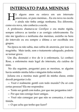 INTERNATO PARA MENINAS

 H
         á alguns anos eu estava em um internato
         americano, só para meninas... Eu era nova na escola
         e ainda não tinha amiga nenhuma. Era diferente,
como era nova, não conhecia a escola.
  A professora chamava-se Carollyne e era muito rígida,
sempre cobrava as tarefas e as corrigia coletivamente. Eu
não me igualava a nenhuma das meninas, sozinha na hora
do intervalo eu era sempre a última a ser escolhida nos
grupos.
  Na época eu não sabia, mas sofria de anorexia, por isso era
magrinha. Mais tarde, sem o tratamento adequado, poderia
se tornar grave.
  Um dia, desmaiei e tive de ir à enfermaria. Lá conheci
Rose, a enfermeira mais legal do internato, ela cuidou de
mim.
   No dia seguinte, perguntei para as meninas, se alguém
havia sentido minha falta e ninguém tinha notado.
  Juliana era a menina mais gentil da minha classe, então
decedi perguntar à ela:
  — Você é realmente gentil com todo mundo? Ou só com
certas pessoas? Ela me respondeu:
  — Tento ser gentil com todos, por que me perguntou isto?
  — Por que não consigo fazer amigas.
  — Você não consegue por que não se comunica, é muito
tímida.
  — O que acha que tenho que fazer?
 
