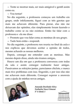 — Tente se mostrar mais, ser mais amigável e gentil assim
como eu.
  — Vou tentar!
  No dia seguinte, a professora começou um trabalho em
grupo, onde infelizmente, fiquei com as três garotas que
mais me achavam diferente. Para piorar, elas não me
deixavam dar opiniões, elas simplesmente foram fazendo o
trabalho como se eu não existisse. Então fui falar com a
professora e ela me disse:
  — Prometo que vou falar coma as meninas de seu grupo.
  — Tudo bem então—respondi.
  No dia seguinte, a professora nos reuniu no final da aula e
nos explicou que devemos aceitar a opinião de todos,
mesmo achando as nossas melhores.
  Depois, consegui me entender com as meninas. Mas
mesmo depois disso, ainda não éramos amigas,.
  Houve um dia em que a professora conversou com todas
da sala e assim consegui realmente fazer amigas.
Passávamos as refeições juntas, parecíamos chiclete, e nunca
mais tive problemas com isso. Engordei, e por isso elas não
me achavam mais diferente. Consegui superar a anorexia
com a ajuda de minhas novas amigas.


                           Amanda Deolindo Silva
                           Nathalia Nucci Simoni
                           5º A Unid. I
 
