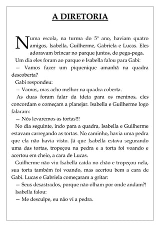 A DIRETORIA


 N       uma escola, na turma do 5º ano, haviam quatro
         amigos, Isabella, Guilherme, Gabriela e Lucas. Eles
         adoravam brincar no parque juntos, de pega-pega.
  Um dia eles foram ao parque e Isabella falou para Gabi:
  — Vamos fazer um piquenique amanhã na quadra
descoberta?
  Gabi respondeu:
  — Vamos, mas acho melhor na quadra coberta.
   As duas foram falar da ideia para os meninos, eles
concordam e começam a planejar. Isabella e Guilherme logo
falaram:
  — Nós levaremos as tortas!!!
  No dia seguinte, indo para a quadra, Isabella e Guilherme
estavam carregando as tortas. No caminho, havia uma pedra
que ela não havia visto. Já que Isabella estava segurando
uma das tortas, tropeçou na pedra e a torta foi voando e
acertou em cheio, a cara de Lucas.
  Guilherme não viu Isabella caída no chão e tropeçou nela,
sua torta também foi voando, mas acertou bem a cara de
Gabi. Lucas e Gabriela começaram a gritar:
  — Seus desastrados, porque não olham por onde andam?!
  Isabella falou:
  — Me desculpe, eu não vi a pedra.
 
