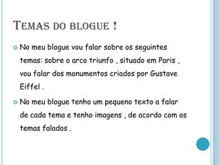 Temas do blogue !No meu blogue vou falar sobre os seguintes temas: sobre o arco triunfo , situado em Paris , vou falar dos monumentos criados por Gustave Eiffel .No meu blogue tenho um pequeno texto a falar de cada tema e tenho imagens , de acordo com os temas falados .  