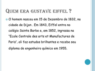 Quem era gustave eiffel ?O homem nasceu em 15 de Dezembro de 1832, na cidade de Dijon .Em 1843, Eiffel entra no colégio Sainte Barbe e, em 1852, ingressa na “Ecole Centrale des arts et Manufactures de Paris”, ali faz estudos brilhantes e recebe seu diploma de engenheiro químico em 1955. 