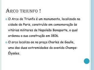 Arco triunfo !O Arco do Triunfo é um monumento, localizado na cidade de Paris, construído em comemoração às vitórias militares de Napoleão Bonaparte, o qual ordenou a sua construção em 1806.O arco localiza-se na praça Charles de Gaulle, uma das duas extremidades da avenida Champs-Élysées.