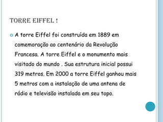 TORRE EIFFEL !A torre Eiffel foi construída em 1889 em comemoração ao centenário da Revolução Francesa. A torre Eiffel e o monumento mais visitado do mundo . Sua estrutura inicial possui 319 metros. Em 2000 a torre Eiffel ganhou mais 5 metros com a instalação de uma antena de rádio e televisão instalada em seu topo. 