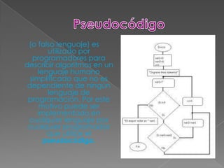 (o falso lenguaje) es
        utilizado por
   programadores para
describir algoritmos en un
     lenguaje humano
  simplificado que no es
 dependiente de ningún
        lenguaje de
 programación. Por este
     motivo puede ser
    implementado en
 cualquier lenguaje por
 cualquier programador
        que utilice el
       pseudocódigo.
 